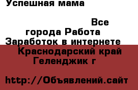  Успешная мама                                                                 - Все города Работа » Заработок в интернете   . Краснодарский край,Геленджик г.